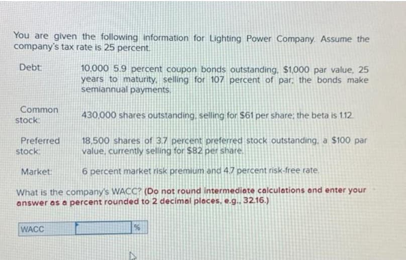 You are given the following information for Lighting Power Company. Assume the
company's tax rate is 25 percent.
Debt:
Common
stock:
430,000 shares outstanding, selling for $61 per share; the beta is 1.12.
18,500 shares of 3.7 percent preferred stock outstanding, a $100 par
value, currently selling for $82 per share.
6 percent market risk premium and 4.7 percent risk-free rate.
What is the company's WACC? (Do not round intermediate calculations and enter your
answer as a percent rounded to 2 decimal places, e.g.. 32.16.)
Preferred
stock:
Market:
10,000 5.9 percent coupon bonds outstanding. $1,000 par value, 25
years to maturity, selling for 107 percent of par; the bonds make
semiannual payments.
WACC
%