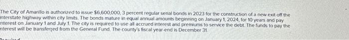 The City of Amarillo is authorized to issue $6,600,000, 3 percent regular serial bonds in 2023 for the construction of a new exit off the
anterstate highway within city limits. The bonds mature in equal annual amounts beginning on January 1, 2024, for 10 years and pay
nterest on January 1 and July 1. The city is required to use all accrued interest and premiums to service the debt. The funds to pay the
nterest will be transferred from the General Fund. The county's fiscal year-end is December 31.