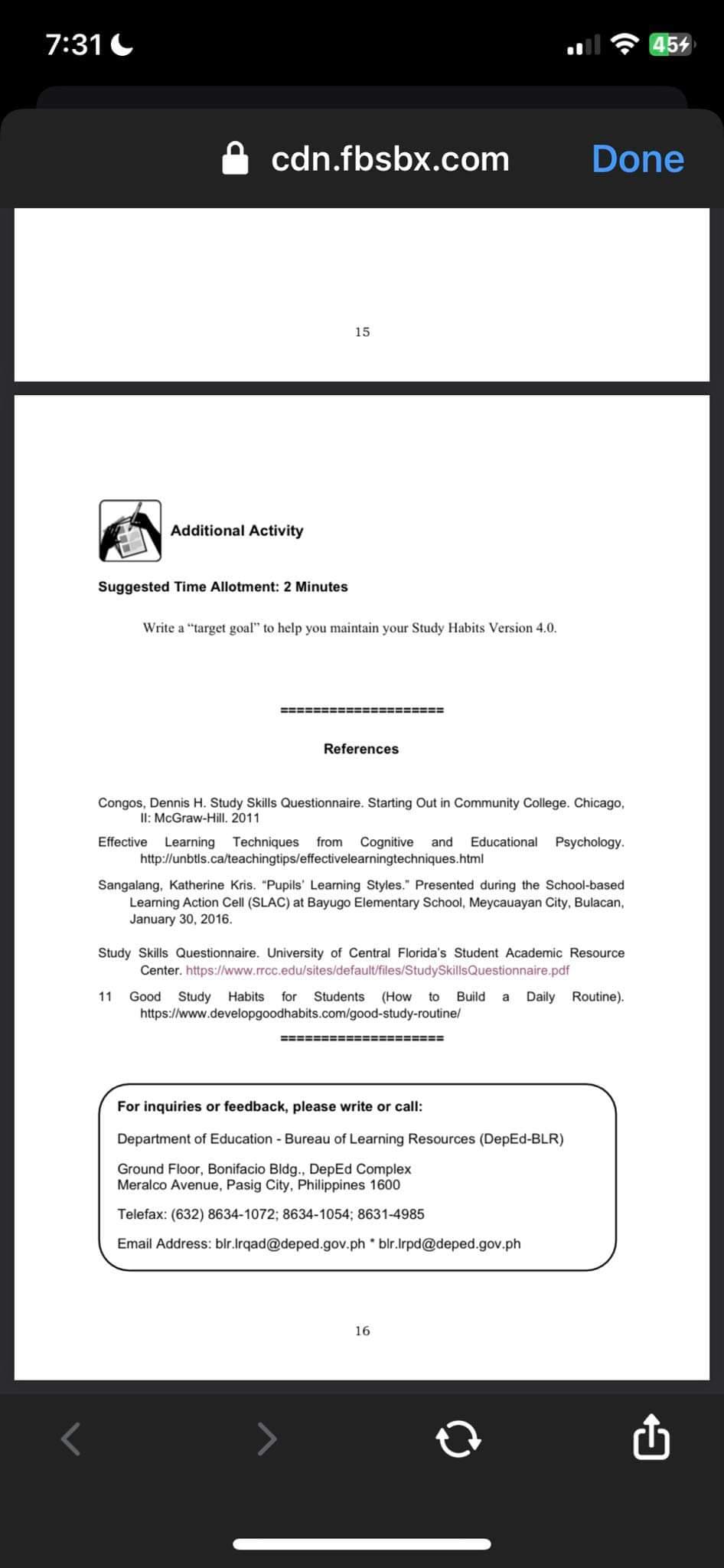 7:31
cdn.fbsbx.com
Additional Activity
Suggested Time Allotment: 2 Minutes
15
Write a "target goal" to help you maintain your Study Habits Version 4.0.
====================
References
Congos, Dennis H. Study Skills Questionnaire. Starting Out in Community College. Chicago,
II: McGraw-Hill. 2011
Effective Learning Techniques from Cognitive and Educational Psychology.
http://unbtls.ca/teachingtips/effectivelearningtechniques.html
Sangalang, Katherine Kris. "Pupils' Learning Styles." Presented during the School-based
Learning Action Cell (SLAC) at Bayugo Elementary School, Meycauayan City, Bulacan,
January 30, 2016.
Done
Study Skills Questionnaire. University of Central Florida's Student Academic Resource
Center. https://www.rrcc.edu/sites/default/files/StudySkillsQuestionnaire.pdf
11 Good Study Habits for Students (How to Build a Daily Routine).
https://www.developgoodhabits.com/good-study-routine/
======:
======
For inquiries or feedback, please write or call:
Department of Education - Bureau of Learning Resources (DepEd-BLR)
Ground Floor, Bonifacio Bldg., DepEd Complex
Meralco Avenue, Pasig City, Philippines 1600
Telefax: (632) 8634-1072; 8634-1054; 8631-4985
Email Address: blr.Irqad@deped.gov.phblr.Irpd@deped.gov.ph
16
454