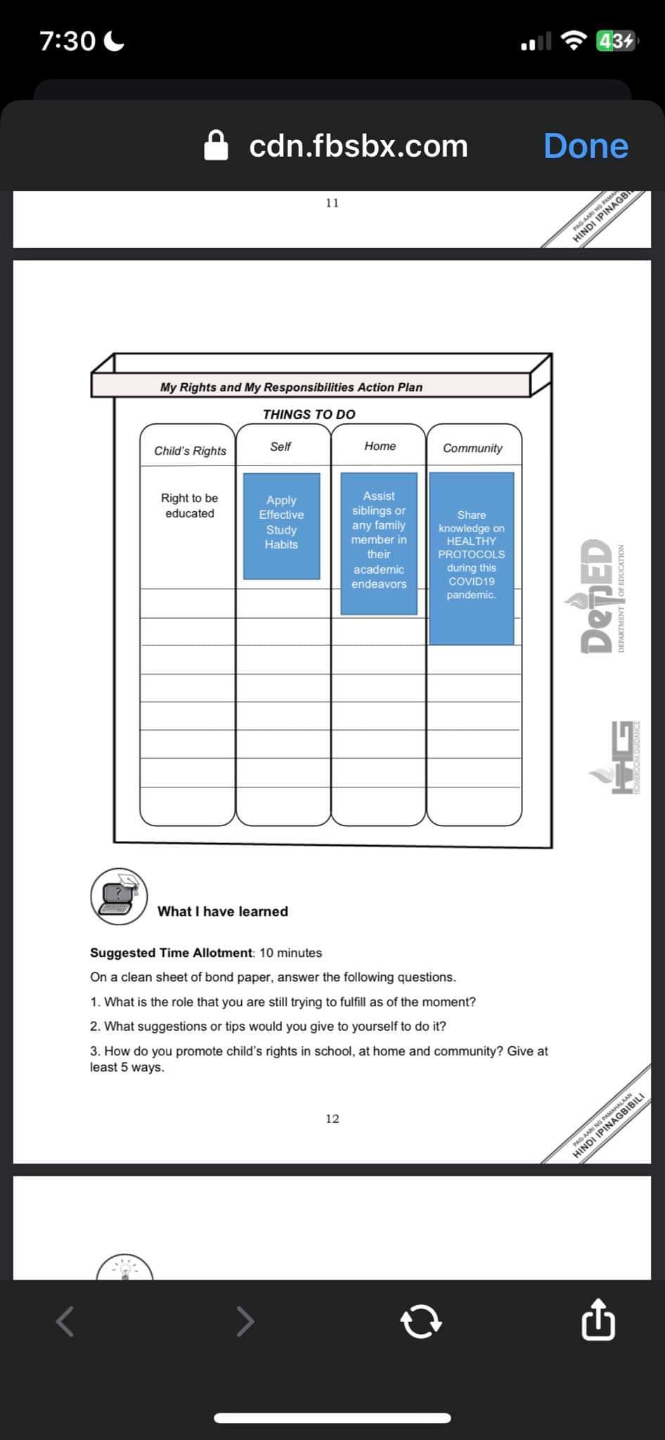 7:30
M
Child's Rights
cdn.fbsbx.com
My Rights and My Responsibilities Action Plan
Right to be
educated
THINGS TO DO
Self
11
Apply
Effective
Study
Habits
What I have learned
Home
12
Assist
siblings or
any family
member in
their
academic
endeavors
Community
Share
knowledge on
HEALTHY
PROTOCOLS
during this
COVID19
pandemic.
Suggested Time Allotment: 10 minutes
On a clean sheet of bond paper, answer the following questions.
1. What is the role that you are still trying to fulfill as of the moment?
2. What suggestions or tips would you give to yourself to do it?
3. How do you promote child's rights in school, at home and community? Give at
least 5 ways.
434
Done
PAG-AARI NG PAMA
HINDI IPINAGB
DepED
DEPARTMENT OF EDUCATION
HINDI
HALAAN
PAG-AARI NG PAMILI