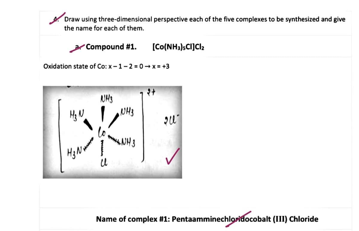 Draw using three-dimensional perspective each of the five complexes to be synthesized and give
the name for each of them.
Compound #1.
[Co(NH3)sCI]Cl2
Oxidation state of Co: x -1- 2 = 0- x = +3
NH3
Hg N
NH3
lo
wNH3
Name of complex #1: Pentaamminechloridocobalt (III) Chloride
