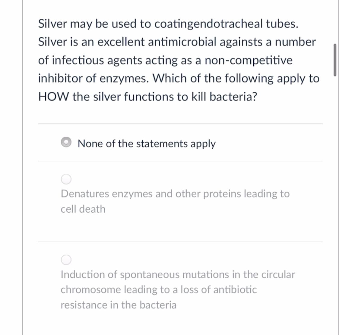 Silver may be used to coatingendotracheal tubes.
Silver is an excellent antimicrobial againsts a number
of infectious agents acting as a non-competitive
inhibitor of enzymes. Which of the following apply to
HOW the silver functions to kill bacteria?
None of the statements apply
Denatures enzymes and other proteins leading to
cell death
Induction of spontaneous mutations in the circular
chromosome leading to a loss of antibiotic
resistance in the bacteria
