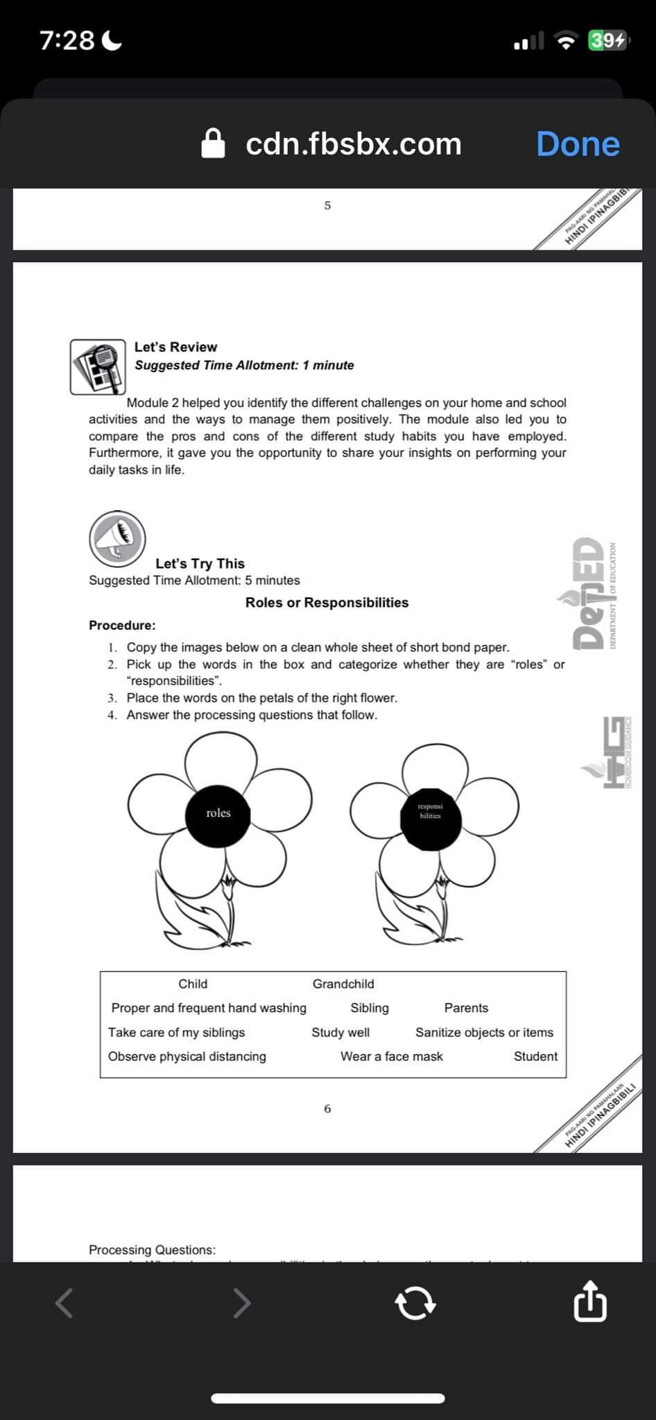 7:28
cdn.fbsbx.com
Let's Review
Suggested Time Allotment: 1 minute
Let's Try This
Suggested Time Allotment: 5 minutes
roles
5
Module 2 helped you identify the different challenges on your home and school
activities and the ways to manage them positively. The module also led you to
compare the pros and cons of the different study habits you have employed.
Furthermore, it gave you the opportunity to share your insights on performing your
daily tasks in life.
Processing Questions:
Roles or Responsibilities
Child
Proper and frequent hand washing
Take care of my siblings
Observe physical distancing
Procedure:
1. Copy the images below on a clean whole sheet of short bond paper.
2. Pick up the words in the box and categorize whether they are "roles" or
"responsibilities".
3. Place the words on the petals of the right flower.
4. Answer the processing questions that follow.
Grandchild
Sibling
Study well
6
responsi
bilities
Done
Parents
Wear a face mask
Sanitize objects or items
Student
394
PAG-AARI NG PAMAHAL
IPINAGBIB
DepED
OF EDUCATION
HINDI
DEPARTMENT
34
AMAHALAAN
DRIBILI
PAG-AARI NG