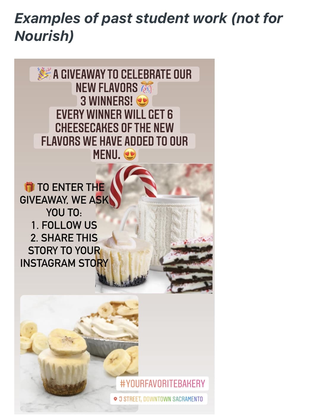 Examples of past student work (not for
Nourish)
A GIVEAWAY TO CELEBRATE OUR
NEW FLAVORS
3 WINNERS! O
EVERY WINNER WILL GET 6
CHEESECAKES OF THE NEW
FLAVORS WE HAVE ADDED TO OUR
MENU. O
TO ENTER THE
GIVEAWAY, WE ASK
YOU TO:
1. FOLLOW US
2. SHARE THIS
STORY TΟ YOUR
INSTAGRAM STORY
#YOURFAVORITEBAKERY
O J STREET, DOWNTOWN SACRAMENTO
