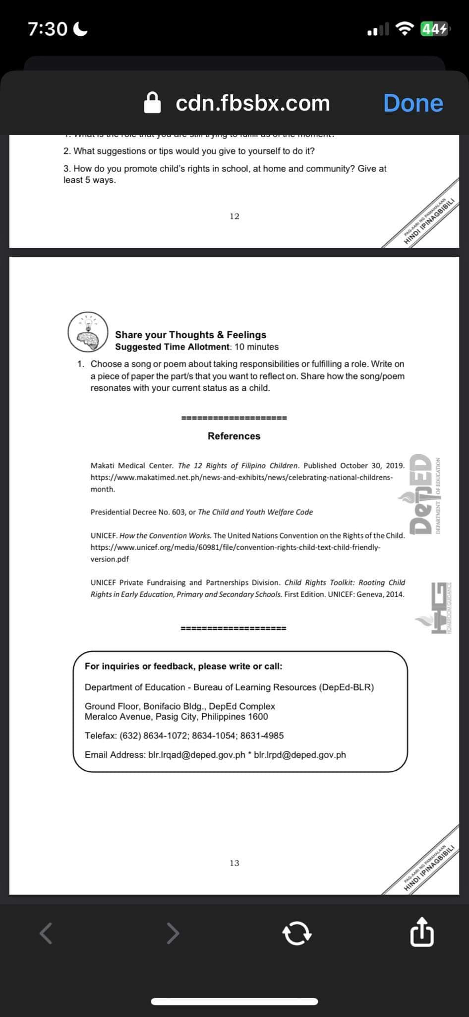 7:30
cdn.fbsbx.com
that you are sun
2. What suggestions or tips would you give to yourself to do it?
3. How do you promote child's rights in school, at home and community? Give at
least 5 ways.
to Tamm
Share your Thoughts & Feelings
Suggested Time Allotment: 10 minutes
month.
12
1. Choose a song or poem about taking responsibilities or fulfilling a role. Write on
a piece of paper the part/s that you want to reflect on. Share how the song/poem
resonates with your current status as a child.
version.pdf
:============
References
Makati Medical Center. The 12 Rights of Filipino Children. Published October 30, 2019.
https://www.makatimed.net.ph/news-and-exhibits/news/celebrating-national-childrens-
Omont
Presidential Decree No. 603, or The Child and Youth Welfare Code
UNICEF. How the Convention Works. The United Nations Convention on the Rights of the Child.
https://www.unicef.org/media/60981/file/convention-rights-child-text-child-friendly-
====================
Done
UNICEF Private Fundraising and Partnerships Division. Child Rights Toolkit: Rooting Child
Rights in Early Education, Primary and Secondary Schools. First Edition. UNICEF: Geneva, 2014.
For inquiries or feedback, please write or call:
Department of Education - Bureau of Learning Resources (DepEd-BLR)
Ground Floor, Bonifacio Bldg., DepEd Complex
Meralco Avenue, Pasig City, Philippines 1600
Telefax: (632) 8634-1072; 8634-1054; 8631-4985
Email Address:
blr.Irqad@deped.gov.phblr.lrpd@deped.gov.ph
13
444
DepED
SPARTMENT
HINDIG PAMAMAGILI
PAG-AARI NG
MAHALAAN
PAG-AARI NG
HINDIBILI