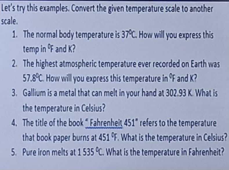 Let's try this examples. Convert the given temperature scale to another
scale.
1. The normal body temperature is 37°C. How will you express this
temp in °F and K?
2. The highest atmospheric temperature ever recorded on Earth was
57.8°C. How will you express this temperature in ºf and K?
3. Gallium is a metal that can melt in your hand at 302.93 K. What is
the temperature in Celsius?
4. The title of the book "Fahrenheit 451" refers to the temperature
that book paper burns at 451 °F. What is the temperature in Celsius?
5. Pure iron melts at 1 535 °C. What is the temperature in Fahrenheit?