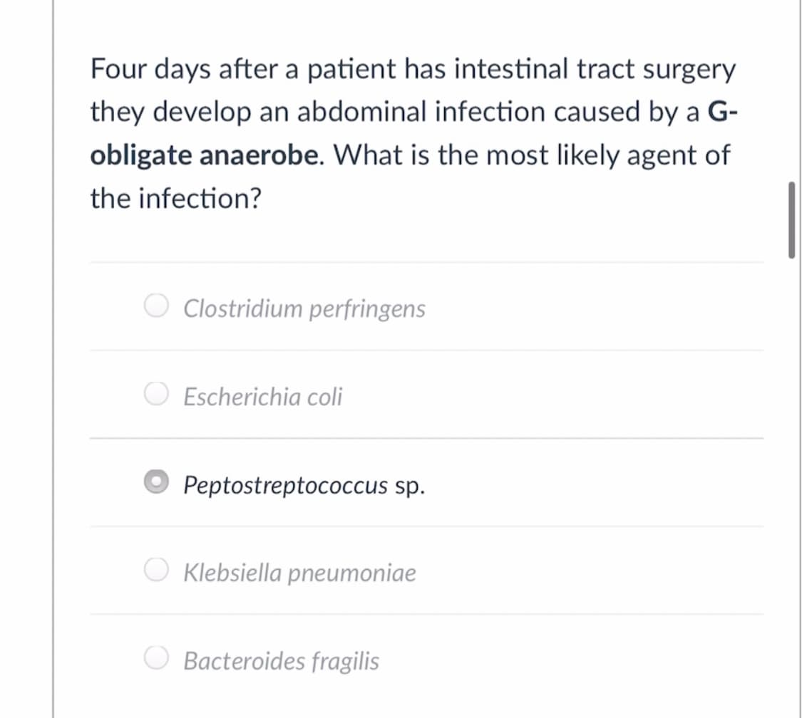 Four days after a patient has intestinal tract surgery
they develop an abdominal infection caused by a G-
obligate anaerobe. What is the most likely agent of
the infection?
O Clostridium perfringens
Escherichia coli
Peptostreptococcus sp.
O Klebsiella pneumoniae
Bacteroides fragilis
