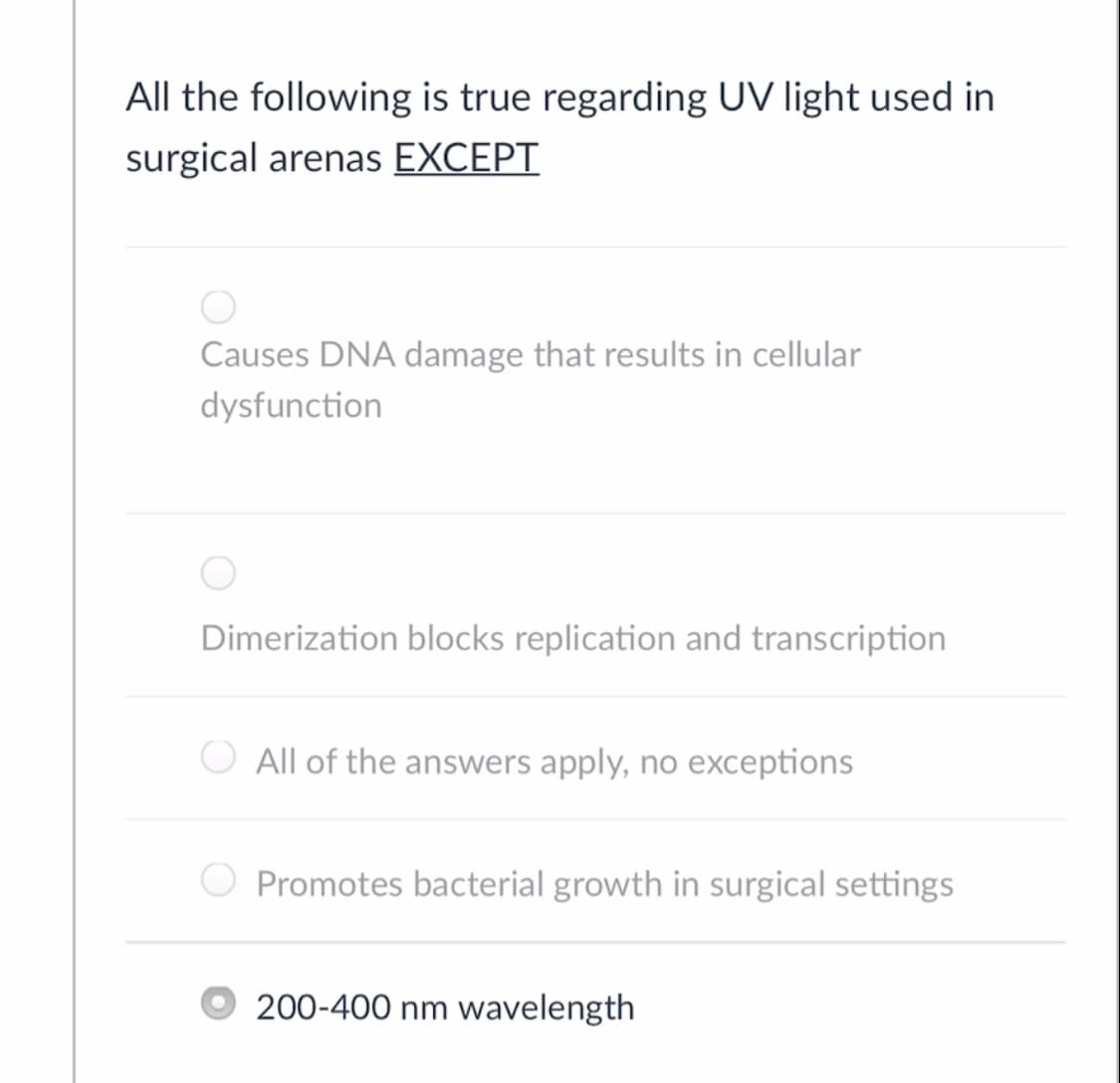 All the following is true regarding UV light used in
surgical arenas EXCEPT
Causes DNA damage that results in cellular
dysfunction
Dimerization blocks replication and transcription
All of the answers apply, no exceptions
O Promotes bacterial growth in surgical settings
200-400 nm wavelength
