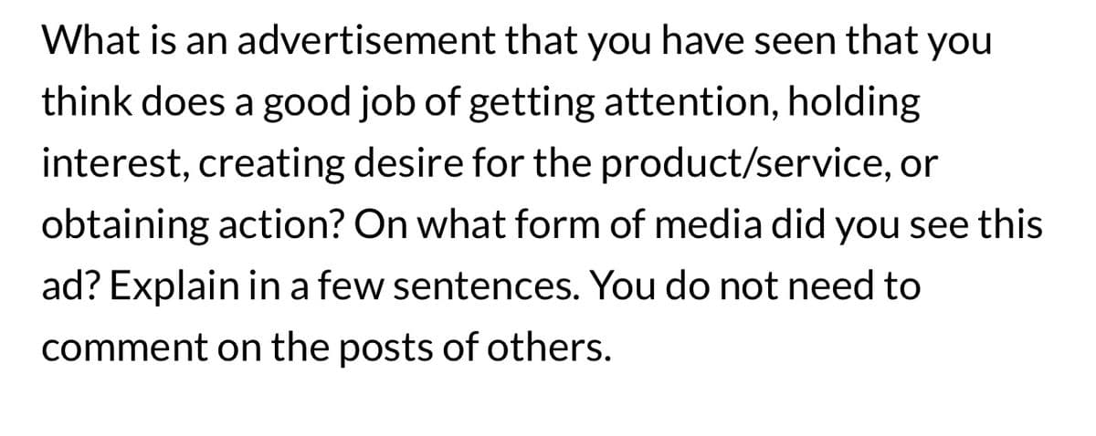 What is an advertisement that you have seen that you
think does a good job of getting attention, holding
interest, creating desire for the product/service, or
obtaining action? On what form of media did you see this
ad? Explain in a few sentences. You do not need to
comment on the posts of others.