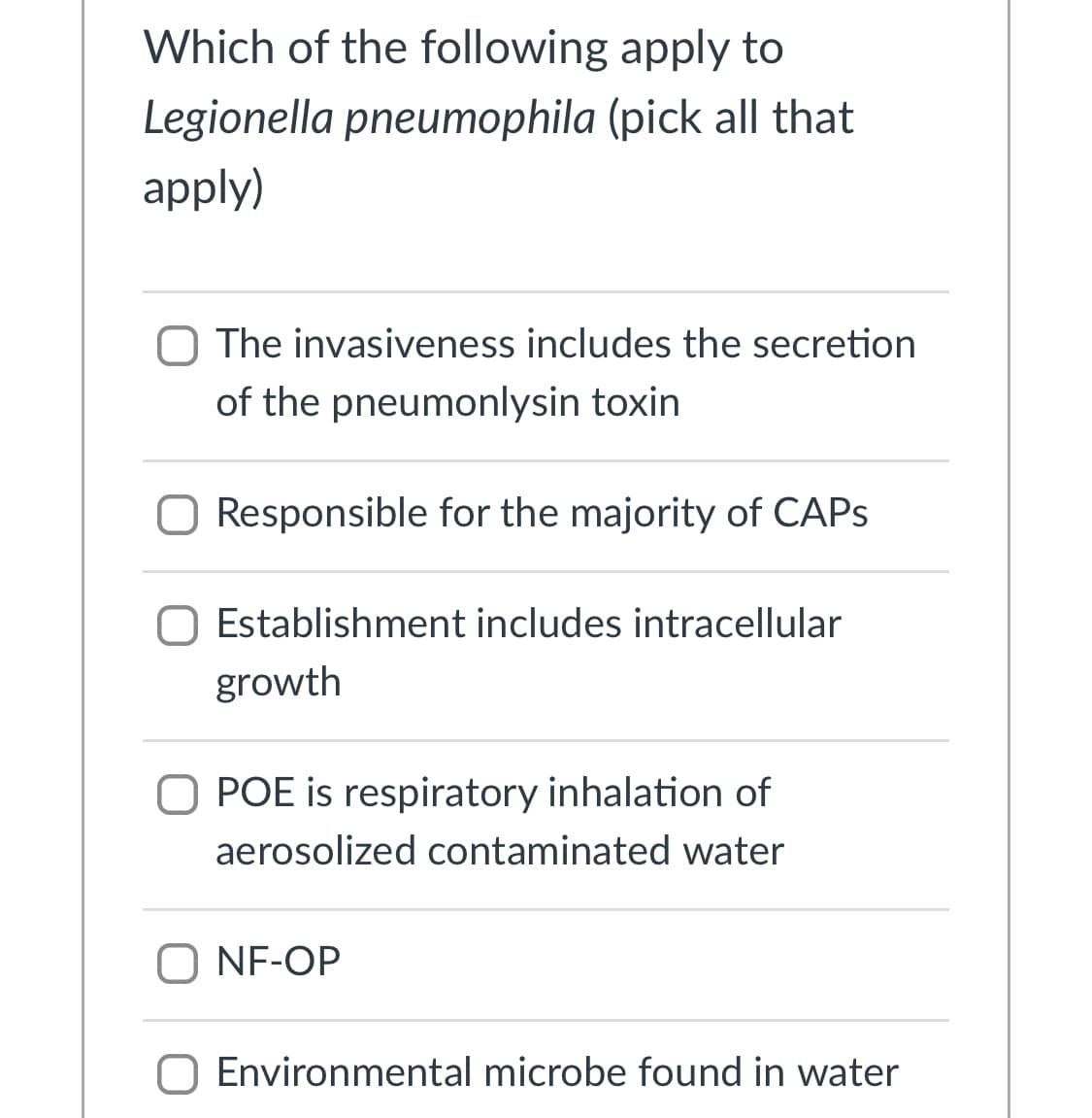 Which of the following apply to
Legionella pneumophila (pick all that
apply)
O The invasiveness includes the secretion
of the pneumonlysin toxin
O Responsible for the majority of CAPS
Establishment includes intracellular
growth
O POE is respiratory inhalation of
aerosolized contaminated water
O NF-OP
O Environmental microbe found in water
