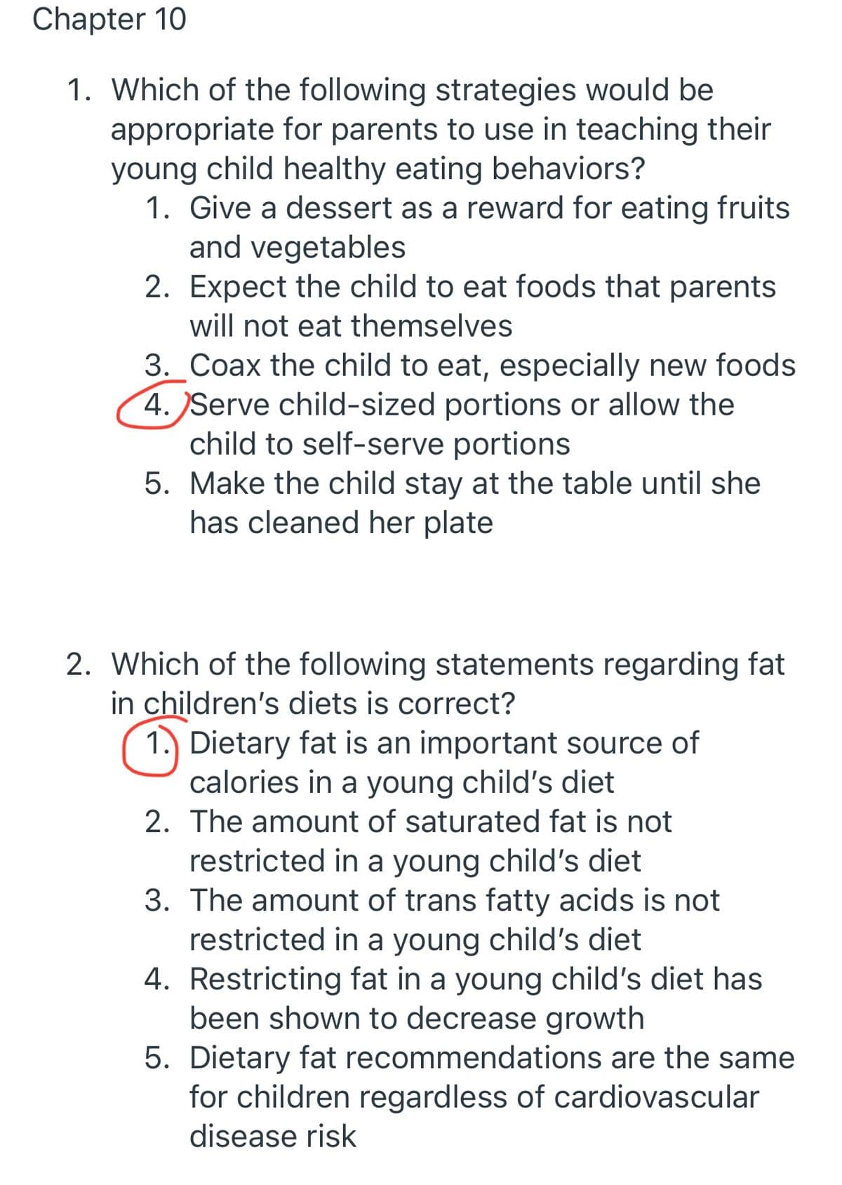Chapter 10
1. Which of the following strategies would be
appropriate for parents to use in teaching their
young child healthy eating behaviors?
1. Give a dessert as a reward for eating fruits
and vegetables
2. Expect the child to eat foods that parents
will not eat themselves
3. Coax the child to eat, especially new foods
4. Serve child-sized portions or allow the
child to self-serve portions
5. Make the child stay at the table until she
has cleaned her plate
2. Which of the following statements regarding fat
in children's diets is correct?
1. Dietary fat is an important source of
calories in a young child's diet
2. The amount of saturated fat is not
restricted in a young child's diet
3. The amount of trans fatty acids is not
restricted in a young child's diet
4. Restricting fat in a young child's diet has
been shown to decrease growth
5. Dietary fat recommendations are the same
for children regardless of cardiovascular
disease risk
