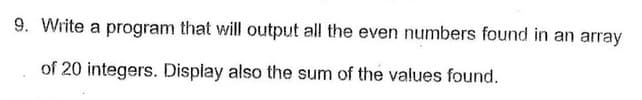 9. Write a program that will output all the even numbers found in an array
of 20 integers. Display also the sum of the values found.
