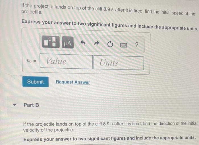 If the projectile lands on top of the cliff 8.9 s after it is fired, find the initial speed of the
projectile.
Express your answer to two significant figures and include the appropriate units.
v0 =
Submit
Part B
HÅ 1
Value
Request Answer
Units
590
?
If the projectile lands on top of the cliff 8.9 s after it is fired, find the direction of the initial
velocity of the projectile.
Express your answer to two significant figures and include the appropriate units.