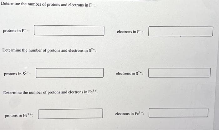 Determine the number of protons and electrons in F.
protons in F
Determine the number of protons and electrons in S²-..
protons in S²-:
Determine the number of protons and electrons in Fe³+.
protons in Fe³+:
electrons in F:
electrons in S²-:
electrons in Fe³+: