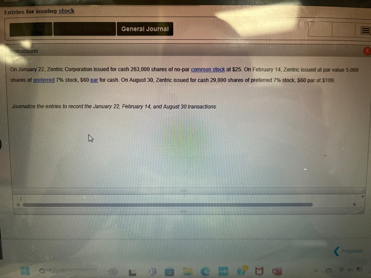 Entries for issuing stock
Instructions
Chart of Accounts
General Journal
On January 22, Zentric Corporation issued for cash 263,000 shares of no-par common stock at $25. On February 14, Zentric issued at par value 5,000
shares of preferred 7% stock, $60 par for cash. On August 30, Zentric issued for cash 29,000 shares of preferred 7% stock, $60 par at $109.
Journalize the entries to record the January 22, February 14, and August 30 transactions.
Q Search
Γ
A
Previous
X
