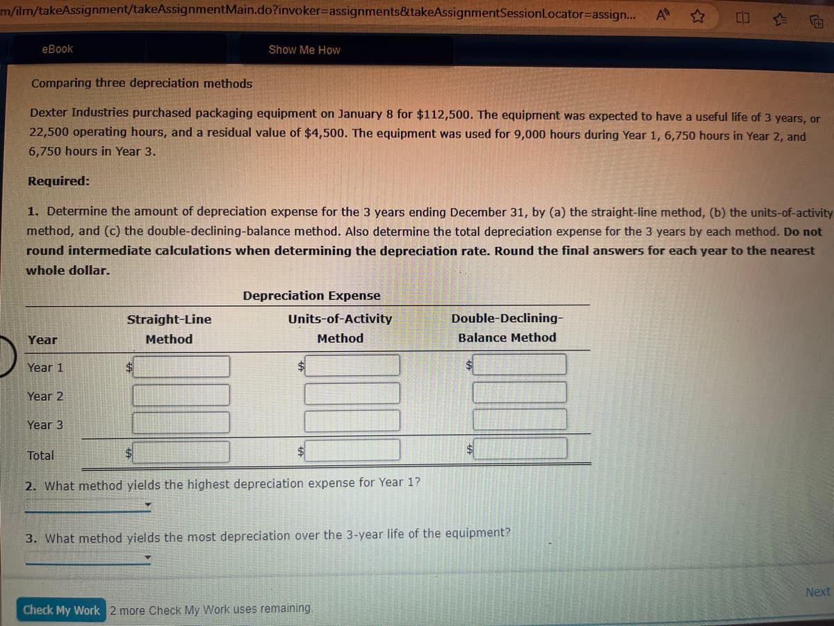 m/ilrn/takeAssignment/takeAssignmentMain.do?invoker-assignments&takeAssignmentSession Locator-assign...
eBook
Show Me How
A ✩
Comparing three depreciation methods
Dexter Industries purchased packaging equipment on January 8 for $112,500. The equipment was expected to have a useful life of 3 years, or
22,500 operating hours, and a residual value of $4,500. The equipment was used for 9,000 hours during Year 1, 6,750 hours in Year 2, and
6,750 hours in Year 3.
Required:
1. Determine the amount of depreciation expense for the 3 years ending December 31, by (a) the straight-line method, (b) the units-of-activity
method, and (c) the double-declining-balance method. Also determine the total depreciation expense for the 3 years by each method. Do not
round intermediate calculations when determining the depreciation rate. Round the final answers for each year to the nearest
whole dollar.
Year
Year 1
Year 2
Year 3
Total
Straight-Line
Method
Depreciation Expense
Units-of-Activity
Method
2. What method yields the highest depreciation expense for Year 1?
Double-Declining-
Balance Method
S
3. What method yields the most depreciation over the 3-year life of the equipment?
Check My Work 2 more Check My Work uses remaining.
Next