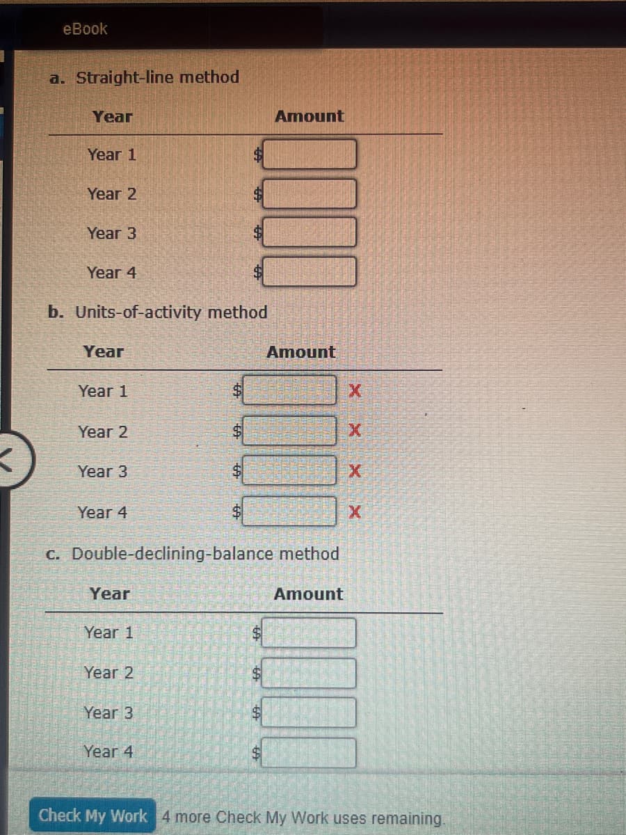eBook
a. Straight-line method
Year
Year 1
Year 2
Year 3
$
Year 4
b. Units-of-activity method
Amount
Year
Amount
Year 1
X
Year 2
X
Year 3
$
X
Year 4
X
c. Double-declining-balance method
Year
Year 1
Year 2
Year 3
Year 4
Amount
Check My Work 4 more Check My Work uses remaining.