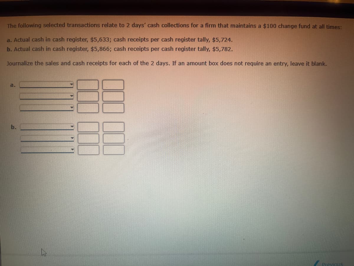 b.
The following selected transactions relate to 2 days' cash collections for a firm that maintains a $100 change fund at all times:
a. Actual cash in cash register, $5,633; cash receipts per cash register tally, $5,724.
b. Actual cash in cash register, $5,866; cash receipts per cash register tally, $5,782.
Journalize the sales and cash receipts for each of the 2 days. If an amount box does not require an entry, leave it blank.
a.
000
Previous