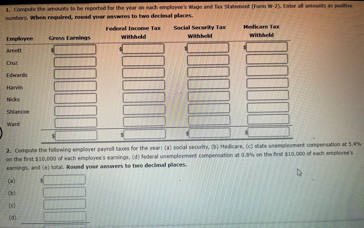 1. Compute the amounts to be reported for the year on each employee's Wage and Tax Statement (Form W-2). Enter all amounts as positive
numbers. When required, round your answres to two decimal places.
Employee
Gross Earnings
Arnett
Cruz
Edwards
Harvin
Nicks
Shiancoe
Ward
Federal Income Tax
Withheld
Social Security Tax
Withheld
Medicare Tax
Withheld
2. Compute the following employer payroll taxes for the year: (a) social security, (b) Medicare, (c) state unemployment compensation at 5.4%
on the first $10,000 of each employee's earnings, (d) federal unemployment compensation at 0.8% on the first $10,000 of each employee's
earnings, and (e) total. Round your answers to two decimal places.
(a)
(b)
@@
(d)
(c)
$