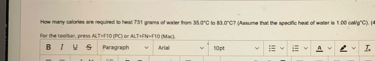 How many calories are required to heat 731 grams of water from 35.0°C to 83.0°C? (Assume that the specific heat of water is 1.00 cal/g °C). (4
For the toolbar, press ALT+F10 (PC) or ALT+FN+F10 (Mac).
B
I US
Paragraph
Arial
IX
YO
10pt
|||
V A v
N
Ix