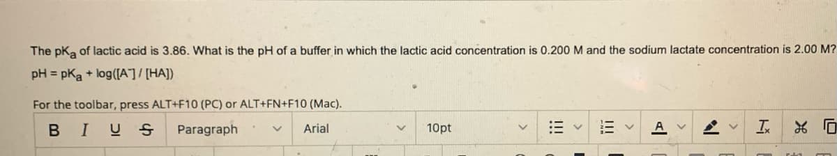 The pK₂ of lactic acid is 3.86. What is the pH of a buffer in which the lactic acid concentration is 0.200 M and the sodium lactate concentration is 2.00 M?
pH = pka + log([A]/[HA])
For the toolbar, press ALT+F10 (PC) or ALT+FN+F10 (Mac).
B I US
Paragraph
Arial
10pt
|||
Av
14
T
0