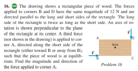 16. ao The drawing shows a rectangular piece of wood. The forces
applied to corners B and D have the same magnitude of 12 N and are
directed parallel to the long and short sides of the rectangle. The long
side of the rectangle is twice as long as the short side. An axis of ro-
tation is shown perpendicular to the plane
of the rectangle at its center. A third force
(not shown in the drawing) is applied to cor-
ner A, directed along the short side of the
rectangle (either toward B or away from B),
such that the piece of wood is at equilib-
rium. Find the magnitude and direction of
the force applied to corner A.
A
D
Axis
Problem 16
