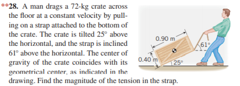 **28. A man drags a 72-kg crate across
the floor at a constant velocity by pull-
ing on a strap attached to the bottom of
the crate. The crate is tilted 25° above
0.90 m
the horizontal, and the strap is inclined
61%
61° above the horizontal. The center of
gravity of the crate coincides with its 0.40 m
geometrical center, as indicated in the
drawing. Find the magnitude of the tension in the strap.
25°
