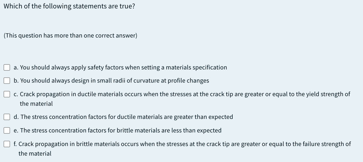 Which of the following statements are true?
(This question has more than one correct answer)
a. You should always apply safety factors when setting a materials specification
b. You should always design in small radii of curvature at profile changes
c. Crack propagation in ductile materials occurs when the stresses at the crack tip are greater or equal to the yield strength of
the material
d. The stress concentration factors for ductile materials are greater than expected
e. The stress concentration factors for brittle materials are less than expected
f. Crack propagation in brittle materials occurs when the stresses at the crack tip are greater or equal to the failure strength of
the material
