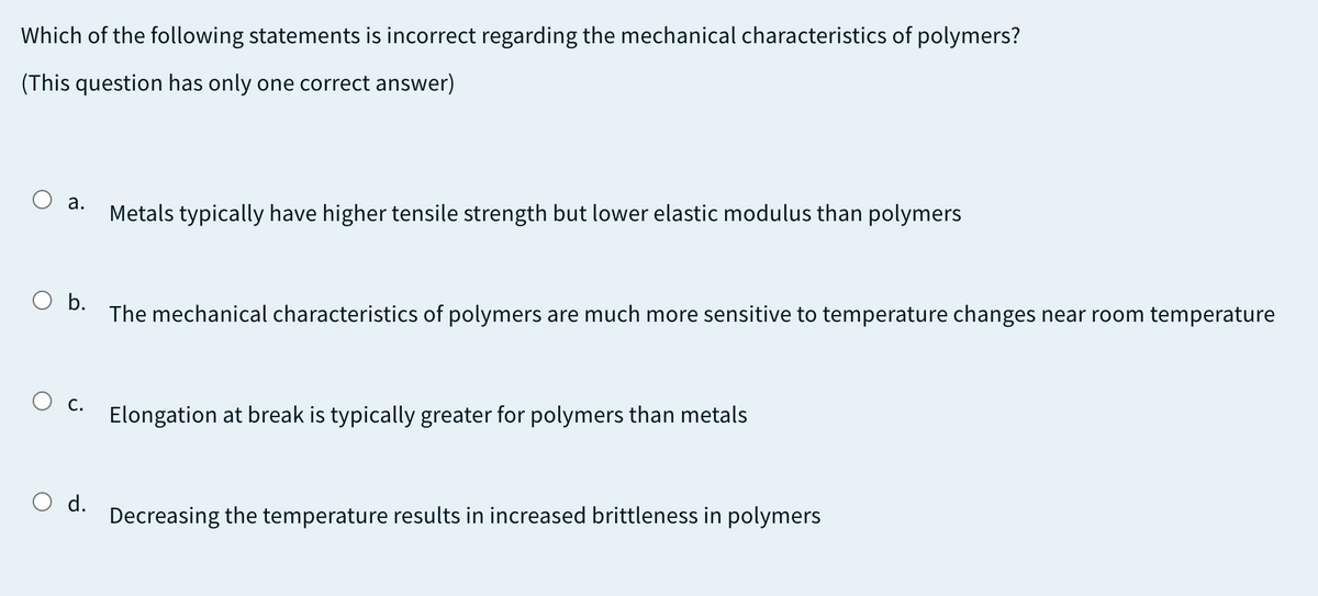Which of the following statements is incorrect regarding the mechanical characteristics of polymers?
(This question has only one correct answer)
а.
Metals typically have higher tensile strength but lower elastic modulus than polymers
O b.
The mechanical characteristics of polymers are much more sensitive to temperature changes near room temperature
С.
Elongation at break is typically greater for polymers than metals
d.
Decreasing the temperature results in increased brittleness in polymers
