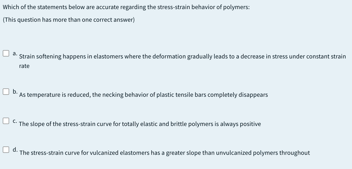 Which of the statements below are accurate regarding the stress-strain behavior of polymers:
(This question has more than one correct answer)
а.
Strain softening happens in elastomers where the deformation gradually leads to a decrease in stress under constant strain
rate
b.
As temperature is reduced, the necking behavior of plastic tensile bars completely disappears
C- The slope of the stress-strain curve for totally elastic and brittle polymers is always positive
d.
The stress-strain curve for vulcanized elastomers has a greater slope than unvulcanized polymers throughout
