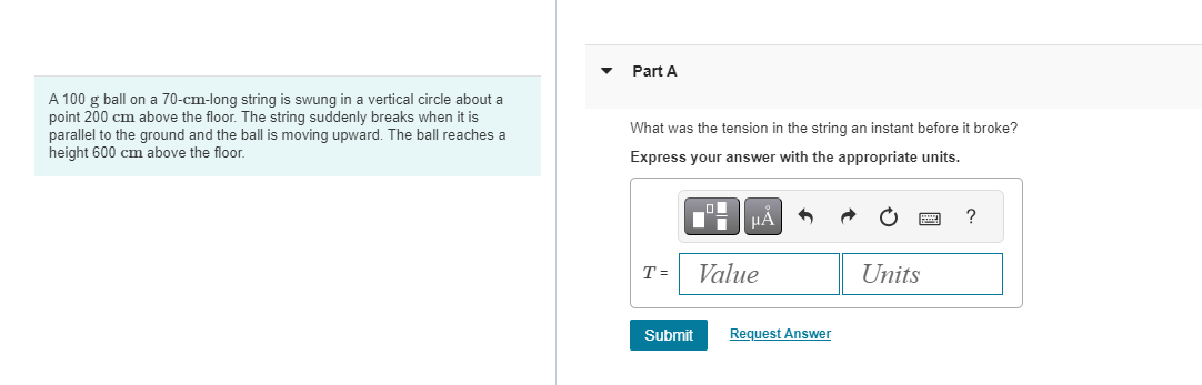 A 100 g ball on a 70-cm-long string is swung in a vertical circle about a
point 200 cm above the floor. The string suddenly breaks when it is
parallel to the ground and the ball is moving upward. The ball reaches a
height 600 cm above the floor.
Part A
What was the tension in the string an instant before it broke?
Express your answer with the appropriate units.
T =
Submit
μA
Value
Request Answer
Units
?