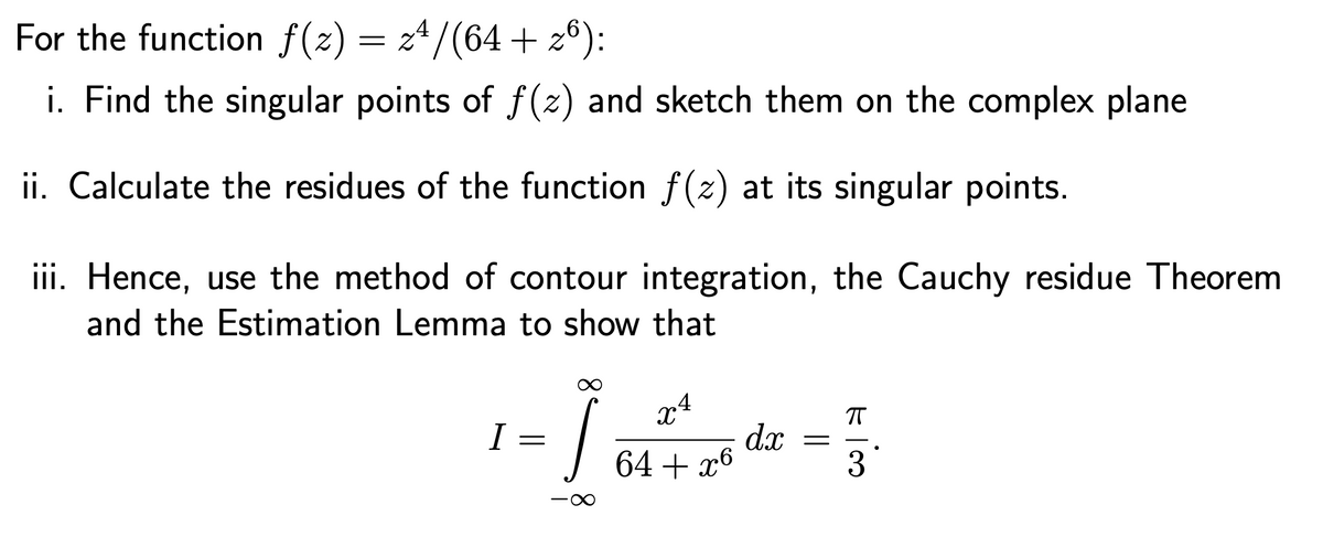 For the function f(z) = 24/(64 + 26):
i. Find the singular points of f(z) and sketch them on the complex plane
ii. Calculate the residues of the function f(z) at its singular points.
iii. Hence, use the method of contour integration, the Cauchy residue Theorem
and the Estimation Lemma to show that
I
x4
=
Ĵ
П
dx
=
64 + x6
3