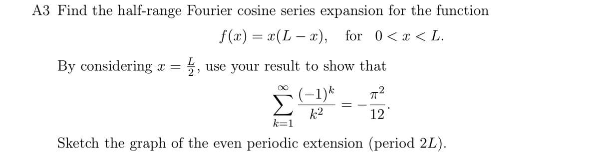 A3 Find the half-range Fourier cosine series expansion for the function
f(x) = x(Lx), for 0 < x < L.
By considering x = = 1/1,
L
use your result to show that
(-1)k
k2
12
k=1
Sketch the graph of the even periodic extension (period 2L).