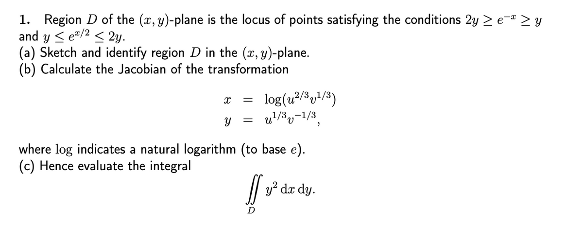 1. Region D of the (x, y)-plane is the locus of points satisfying the conditions 2y ≥ e¯ª ≥ y
and y ≤ ex/2 ≤ 2y.
(a) Sketch and identify region D in the (x, y)-plane.
(b) Calculate the Jacobian of the transformation
X
=
log(u²/3,1/3)
=
Y u¹/³v-1/3,
where log indicates a natural logarithm (to base e).
(c) Hence evaluate the integral
If y²³ dx dy.
