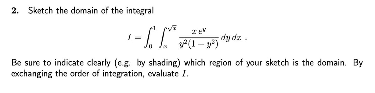 2. Sketch the domain of the integral
I
=
1
To Sy²
xey
y² (1 - y²)
dy dx .
Be sure to indicate clearly (e.g. by shading) which region of your sketch is the domain. By
exchanging the order of integration, evaluate I.