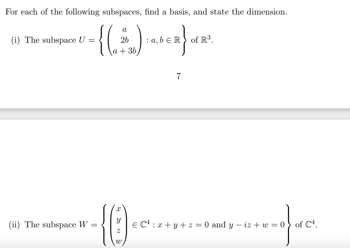 For each of the following subspaces, find a basis, and state the dimension.
a
{(...).
a + 3b,
(i) The subspace U
=
(ii) The subspace W =
=
26 : a, b ER of R³.
X
0
ω
7
€ C¹ : x + y + z = 0 and y − iz + w = 0 of C4.