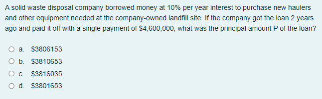 A solid waste disposal company borrowed money at 10% per year interest to purchase new haulers
and other equipment needed at the company-owned landfill site. If the company got the loan 2 years
ago and paid it off with a single payment of $4,600,000, what was the principal amount P of the loan?
O a. $3806153
O b. $3810653
O. $3816035
O d. $3801653
