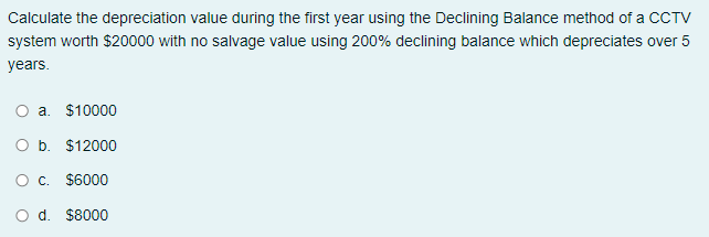Calculate the depreciation value during the first year using the Declining Balance method of a CCTV
system worth $20000 with no salvage value using 200% declining balance which depreciates over 5
years.
a. $10000
O b. $12000
O c. $6000
d.
$8000
