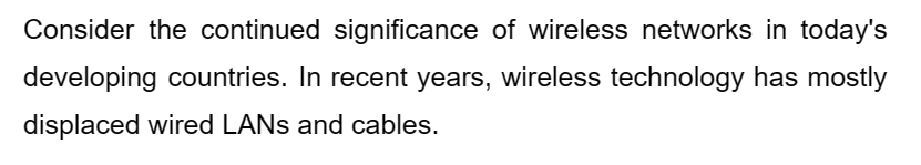 Consider the continued significance of wireless networks in today's
developing countries. In recent years, wireless technology has mostly
displaced wired LANs and cables.