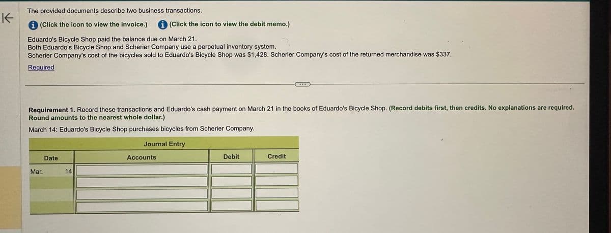 K
The provided documents describe two business transactions.
i (Click the icon to view the invoice.) i (Click the icon to view the debit memo.)
Eduardo's Bicycle Shop paid the balance due on March 21.
Both Eduardo's Bicycle Shop and Scherier Company use a perpetual inventory system.
Scherier Company's cost of the bicycles sold to Eduardo's Bicycle Shop was $1,428. Scherier Company's cost of the returned merchandise was $337.
Required
Requirement 1. Record these transactions and Eduardo's cash payment on March 21 in the books of Eduardo's Bicycle Shop. (Record debits first, then credits. No explanations are required.
Round amounts to the nearest whole dollar.)
March 14: Eduardo's Bicycle Shop purchases bicycles from Scherier Company.
Date
Mar.
14
Journal Entry
Accounts
Debit
Credit