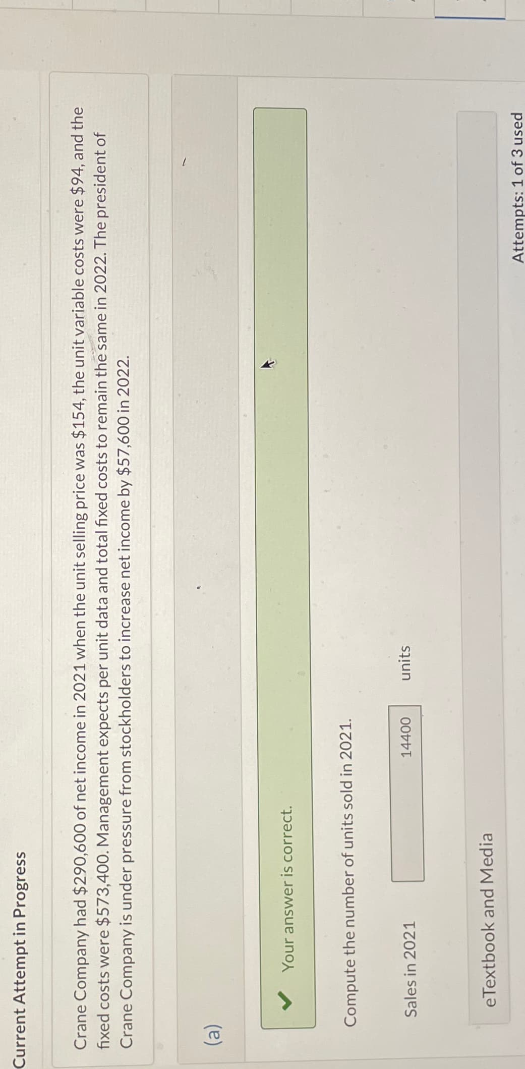 Current Attempt in Progress
Crane Company had $290,600 of net income in 2021 when the unit selling price was $154, the unit variable costs were $94, and the
fixed costs were $573,400. Management expects per unit data and total fixed costs to remain the same in 2022. The president of
Crane Company is under pressure from stockholders to increase net income by $57,600 in 2022.
(a)
Your answer is correct.
Compute the number of units sold in 2021.
Sales in 2021
eTextbook and Media
14400
units
Attempts: 1 of 3 used