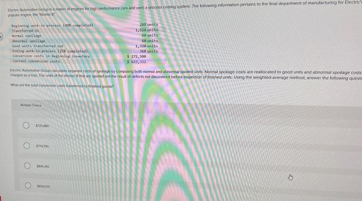 5
Electric Automotive Group is a maker of engines for high performance cars and uses a process costing system. The following information pertains to the final department of manufacturing for Electric's
popular engine, the "Atomic 8".
Beginning work-in-process (40% completed)
Transferred-in
Normal spoilage
Abnormal spoilage
Good units transferred out
Ending work-in-process (25% completed)
Conversion costs in beginning inventory
288 units
1,520 units
60 units
60 units
1,320 units
368 units
Current conversion costs
$ 172,500
$ 633,332
Electric Automotive Group calculates separate costs of spoilage by computing both normal and abnormal spoiled units. Normal spoilage costs are reallocated to good units and abnormal spoilage costs
charged as a loss. The units of the Atomic 8 that are spoiled are the result of defects not discovered before inspection of finished units. Using the weighted-average method, answer the following questi
What are the total conversion costs transferred to finished goods?
Multiple Choice
$725,880.
О
О
$779,790.
$845,410.
$834,070.