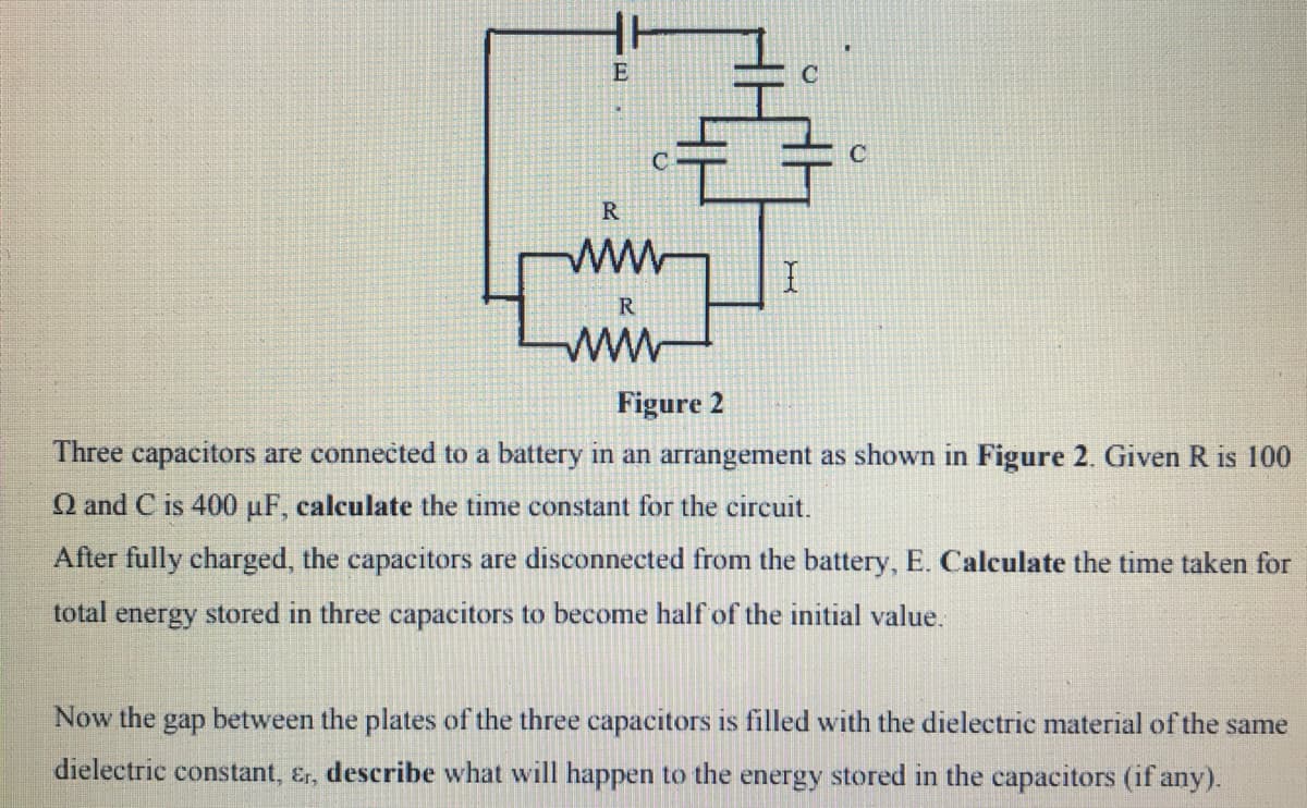 E
C
C
R
R.
ww
Figure 2
Three capacitors are connected to a battery in an arrangement as shown in Figure 2. Given R is 100
Q and C is 400 uF, calculate the time constant for the circuit.
After fully charged, the capacitors are disconnected from the battery, E. Calculate the time taken for
total
energy
stored in three capacitors to become half of the initial value.
Now the
gap
between the plates of the three capacitors is filled with the dielectric material of the same
dielectric constant, &r, describe what will happen to the energy stored in the capacitors (if any).
