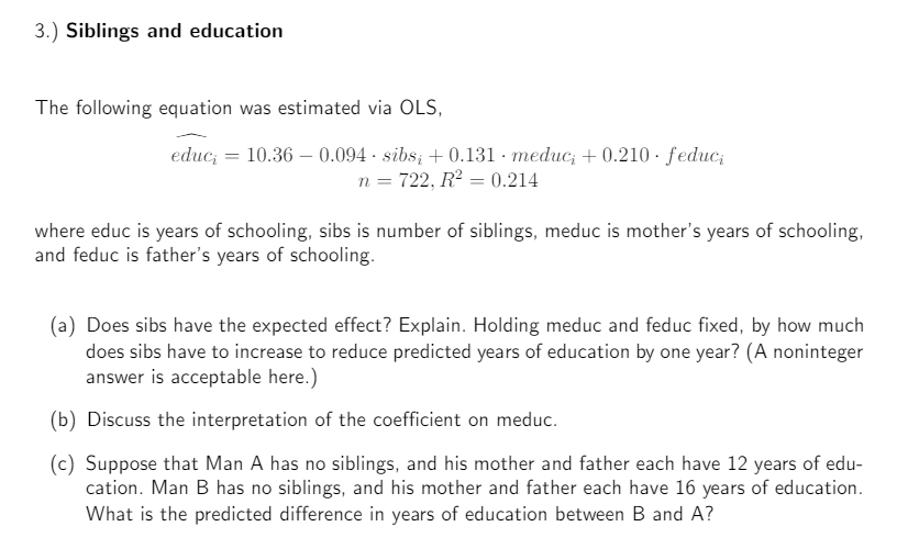 3.) Siblings and education
The following equation was estimated via OLS,
educ; = 10.36 0.094 sibsį +0.131 meduc; +0.210. feduci
n = 722, R² = 0.214
where educ is years of schooling, sibs is number of siblings, meduc is mother's years of schooling,
and feduc is father's years of schooling.
(a) Does sibs have the expected effect? Explain. Holding meduc and feduc fixed, by how much
does sibs have to increase to reduce predicted years of education by one year? (A noninteger
answer is acceptable here.)
(b) Discuss the interpretation of the coefficient on meduc.
(c) Suppose that Man A has no siblings, and his mother and father each have 12 years of edu-
cation. Man B has no siblings, and his mother and father each have 16 years of education.
What is the predicted difference in years of education between B and A?