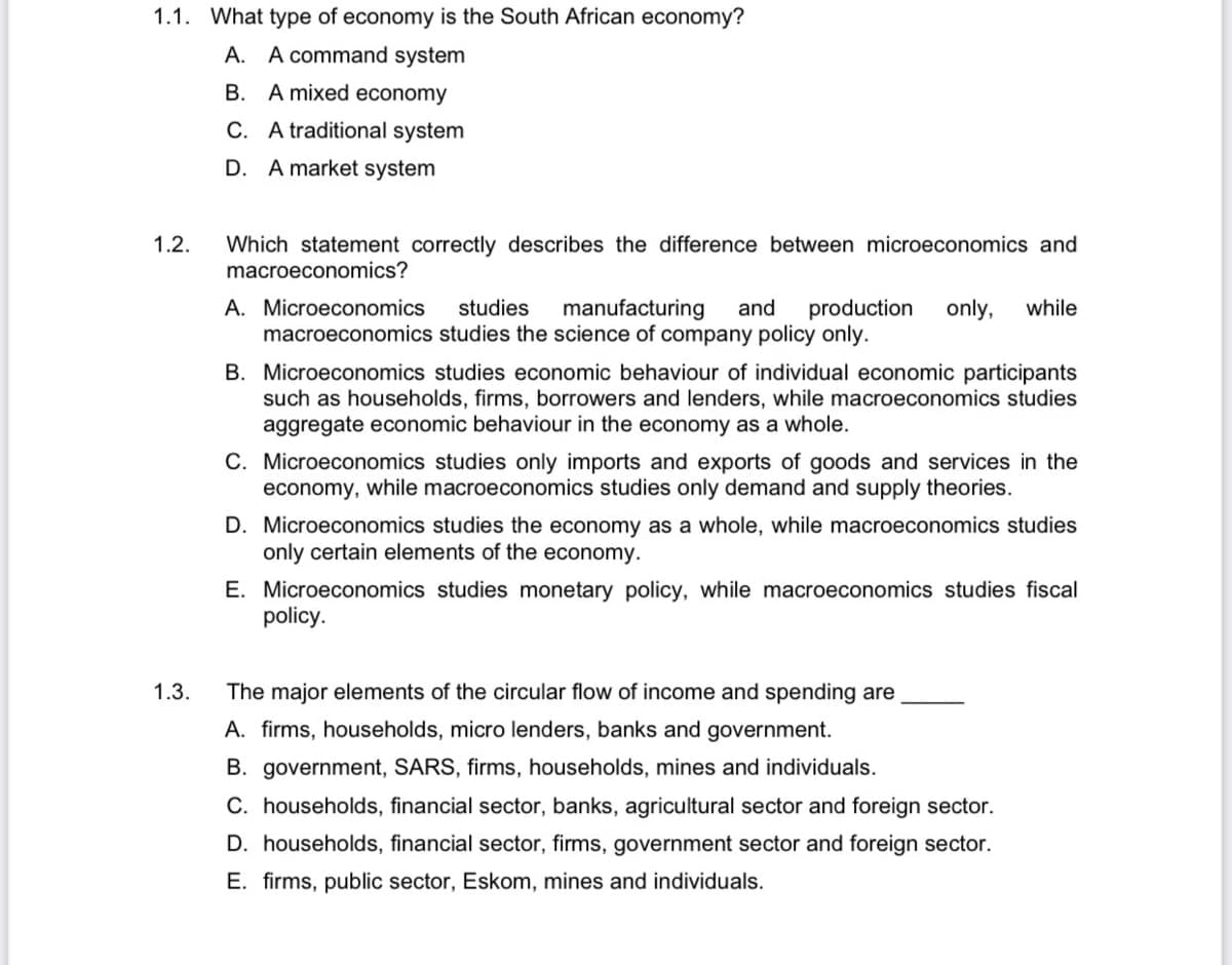 1.1. What type of economy is the South African economy?
A. A command system
B. A mixed economy
C. A traditional system
D. A market system
Which statement correctly describes the difference between microeconomics and
macroeconomics?
1.2.
A. Microeconomics
macroeconomics studies the science of company policy only.
studies
manufacturing
and
production
only,
while
B. Microeconomics studies economic behaviour of individual economic participants
such as households, firms, borrowers and lenders, while macroeconomics studies
aggregate economic behaviour in the economy as a whole.
C. Microeconomics studies only imports and exports of goods and services in the
economy, while macroeconomics studies only demand and supply theories.
D. Microeconomics studies the economy as a whole, while macroeconomics studies
only certain elements of the economy.
E. Microeconomics studies monetary policy, while macroeconomics studies fiscal
policy.
1.3.
The major elements of the circular flow of income and spending are
A. firms, households, micro lenders, banks and government.
B. government, SARS, firms, households, mines and individuals.
C. households, financial sector, banks, agricultural sector and foreign sector.
D. households, financial sector, firms, government sector and foreign sector.
E. firms, public sector, Eskom, mines and individuals.

