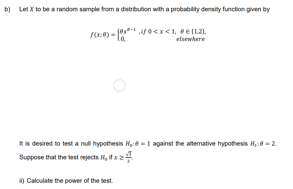 b)
Let X to be a random sample from a distribution with a probability density function given by
f(x; 0) = {0x0-¹,if 0 < x < 1, 0 € {1,2},
elsewhere
O
It is desired to test a null hypothesis Ho: 0 = 1 against the alternative hypothesis H₁:0 = 2.
Suppose that the test rejects Ho if x ≥
ii) Calculate the power of the test.