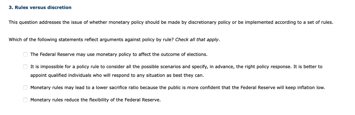 3. Rules versus discretion
This question addresses the issue of whether monetary policy should be made by discretionary policy or be implemented according to a set of rules.
Which of the following statements reflect arguments against policy by rule? Check all that apply.
The Federal Reserve may use monetary policy to affect the outcome of elections.
It is impossible for a policy rule to consider all the possible scenarios and specify, in advance, the right policy response. It is better to
appoint qualified individuals who will respond to any situation as best they can.
Monetary rules may lead to a lower sacrifice ratio because the public is more confident that the Federal Reserve will keep inflation low.
Monetary rules reduce the flexibility of the Federal Reserve.
O O
