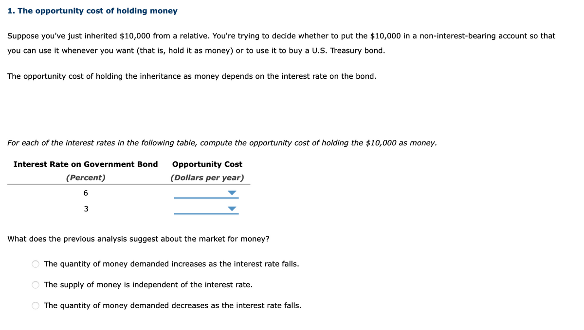 1. The opportunity cost of holding money
Suppose you've just inherited $10,000 from a relative. You're trying to decide whether to put the $10,000 in a non-interest-bearing account so that
you can use it whenever you want (that is, hold it as money) or to use it to buy a U.S. Treasury bond.
The opportunity cost of holding the inheritance as money depends on the interest rate on the bond.
For each of the interest rates in the following table, compute the opportunity cost of holding the $10,000 as money.
Interest Rate on Government Bond
Opportunity Cost
(Percent)
(Dollars per year)
6
What does the previous analysis suggest about the market for money?
The quantity of money demanded increases as the interest rate falls.
The supply of money is independent of the interest rate.
The quantity of money demanded decreases as the interest rate falls.
