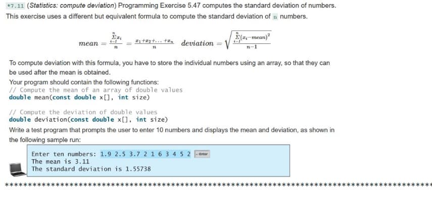 *7.11 (Statistics: compute deviation) Programming Exercise 5.47 computes the standard deviation of numbers.
This exercise uses a different but equivalent formula to compute the standard deviation of n numbers.
z1tzzt... tin deviation ='
E(z-mean)
mean
To compute deviation with this formula, you have to store the individual numbers using an array, so that they can
be used after the mean is obtained.
Your program should contain the following functions:
// Compute the mean of an array of double values
double mean(const double x[], int size)
// Compute the deviation of double values
double deviation(const double x[0, int size)
Write a test program that prompts the user to enter 10 numbers and displays the mean and deviation, as shown in
the following sample run:
Enter ten numbers: 1.9 2.5 3.7 2 1 6 3 4 5 2 ener
The mean is 3.11
The standard deviation is 1.55738
