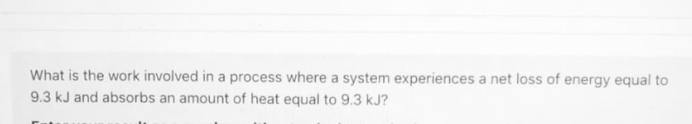 What is the work involved in a process where a system experiences a net loss of energy equal to
9.3 kJ and absorbs an amount of heat equal to 9.3 kJ?
